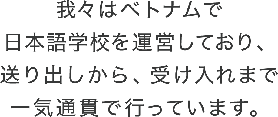 我々はベトナムで日本語学校を運営しており、送り出しから、受け入れまで一気通貫で行っています。